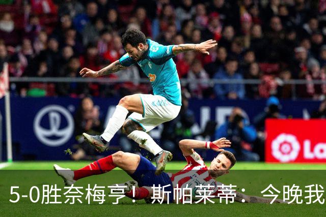 5-0胜奈梅亨！斯帕莱蒂：今晚我们用脑子踢球了，比上一场更聪明